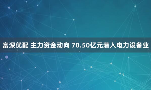 富深优配 主力资金动向 70.50亿元潜入电力设备业