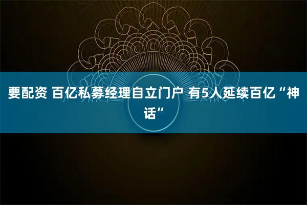 要配资 百亿私募经理自立门户 有5人延续百亿“神话”