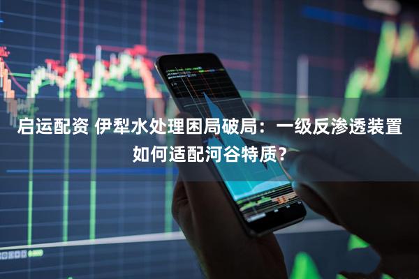 启运配资 伊犁水处理困局破局：一级反渗透装置如何适配河谷特质？