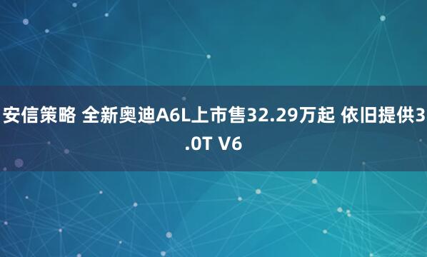 安信策略 全新奥迪A6L上市售32.29万起 依旧提供3.0T V6