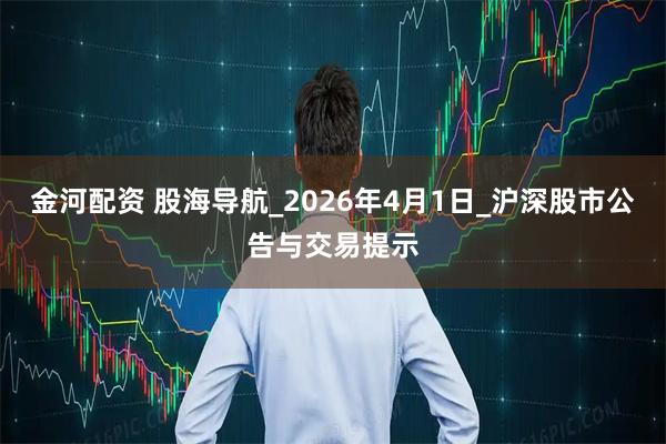 金河配资 股海导航_2026年4月1日_沪深股市公告与交易提示