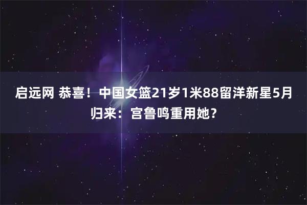 启远网 恭喜!中国女篮21岁1米88留洋新星5月归来:宫鲁鸣重用她?