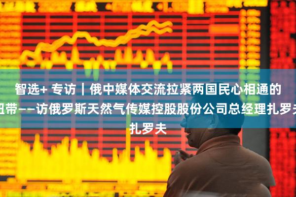 智选+ 专访｜俄中媒体交流拉紧两国民心相通的纽带——访俄罗斯天然气传媒控股股份公司总经理扎罗夫