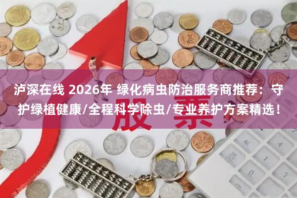 泸深在线 2026年 绿化病虫防治服务商推荐：守护绿植健康/全程科学除虫/专业养护方案精选！