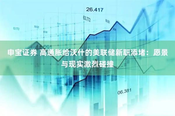 申宝证券 高通胀给沃什的美联储新职添堵：愿景与现实激烈碰撞