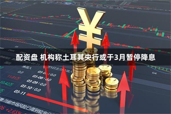 配资盘 机构称土耳其央行或于3月暂停降息