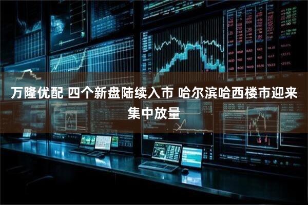 万隆优配 四个新盘陆续入市 哈尔滨哈西楼市迎来集中放量